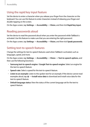 Page 229Accessibility
229
Using the rapid key input feature
Set the device to enter a character when you release your finger from the character on the 
keyboard. You can use this feature to enter characters instead of releasing your finger and 
double-tapping on the screen.
On the Apps screen, tap 
Settings → Accessibility → Vision, and then tick Rapid key input.
Reading passwords aloud
Set the device to read the password aloud when you enter the password while TalkBack is 
activated. Use this feature to make...