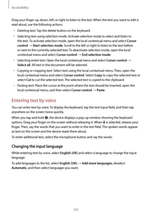 Page 231Accessibility
231
Drag your finger up, down, left, or right to listen to the text. When the text you want to edit is 
read aloud, use the following actions:
•	Deleting text: Tap the delete button on the keyboard.
•	Selecting text using selection mode: Activate selection mode to select and listen to 
the text. To activate selection mode, open the local contextual menu and select 
Cursor 
control
 → Start selection mode. Scroll to the left or right to listen to the text before 
or next to the...