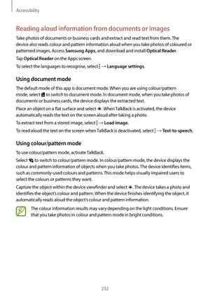 Page 232Accessibility
232
Reading aloud information from documents or images
Take photos of documents or business cards and extract and read text from them. The 
device also reads colour and pattern information aloud when you take photos of coloured or 
patterned images. Access 
Samsung Apps, and download and install Optical Reader.
Tap 
Optical Reader on the Apps screen.
To select the languages to recognise, select 
 → Language settings.
Using document mode
The default mode of this app is document mode. When...