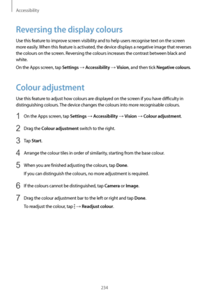 Page 234Accessibility
234
Reversing the display colours
Use this feature to improve screen visibility and to help users recognise text on the screen 
more easily. When this feature is activated, the device displays a negative image that reverses 
the colours on the screen. Reversing the colours increases the contrast between black and 
white.
On the Apps screen, tap 
Settings → Accessibility → Vision, and then tick Negative colours.
Colour adjustment
Use this feature to adjust how colours are displayed on the...