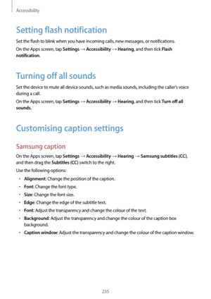 Page 235Accessibility
235
Setting flash notification
Set the flash to blink when you have incoming calls, new messages, or notifications.
On the Apps screen, tap 
Settings → Accessibility → Hearing, and then tick Flash 
notification
.
Turning off all sounds
Set the device to mute all device sounds, such as media sounds, including the caller’s voice 
during a call.
On the Apps screen, tap 
Settings → Accessibility → Hearing, and then tick Turn off all 
sounds
.
Customising caption settings
Samsung caption
On the...