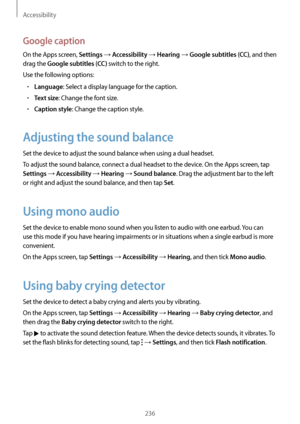 Page 236Accessibility
236
Google caption
On the Apps screen, Settings → Accessibility → Hearing → Google subtitles (CC), and then 
drag the 
Google subtitles (CC) switch to the right.
Use the following options:
•	Language: Select a display language for the caption.
•	Text size: Change the font size.
•	Caption style: Change the caption style.
Adjusting the sound balance
Set the device to adjust the sound balance when using a dual headset.
To adjust the sound balance, connect a dual headset to the device. On the...