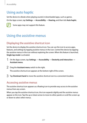 Page 237Accessibility
237
Using auto haptic
Set the device to vibrate when playing sounds in downloaded apps, such as games.
On the Apps screen, tap 
Settings → Accessibility → Hearing, and then tick Auto haptic.
Some apps may not support this feature.
Using the assistive menus
Displaying the assistive shortcut icon
Set the device to display the assistive shortcut icon. You can use the icon to access apps, 
features, and settings by tapping assistive menus in the icon. Control the device by tapping 
the...