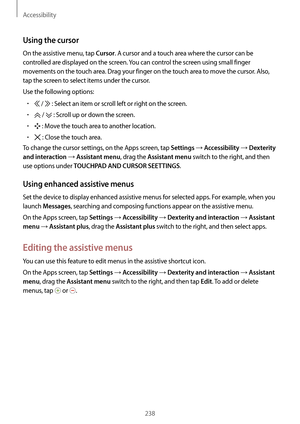 Page 238Accessibility
238
Using the cursor
On the assistive menu, tap Cursor. A cursor and a touch area where the cursor can be 
controlled are displayed on the screen. You can control the screen using small finger 
movements on the touch area. Drag your finger on the touch area to move the cursor. Also, 
tap the screen to select items under the cursor.
Use the following options:
•	 /  : Select an item or scroll left or right on the screen.
•	 /  : Scroll up or down the screen.
•	 : Move the touch area to...