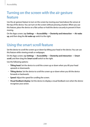 Page 239Accessibility
239
Turning on the screen with the air gesture 
feature
Use the air gesture feature to turn on the screen by moving your hand above the sensor at 
the top of the device. You can turn on the screen without pressing a button. When you use 
this feature, place the device on a flat surface or hold the device securely to prevent it from 
moving.
On the Apps screen, tap 
Settings → Accessibility → Dexterity and interaction → Air wake 
up
, and then drag the Air wake up switch to the right.
Using...