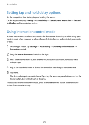 Page 240Accessibility
240
Setting tap and hold delay options
Set the recognition time for tapping and holding the screen.
On the Apps screen, tap 
Settings → Accessibility → Dexterity and interaction → Tap and 
hold delay
, and then select an option.
Using interaction control mode
Activate interaction control mode to restrict the device’s reaction to inputs while using apps. 
Use this mode when you want to allow others only limited access and control of your media 
or data.
1 On the Apps screen, tap Settings →...