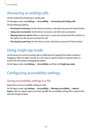 Page 241Accessibility
241
Answering or ending calls
Set the method for answering or ending calls.
On the Apps screen, tap 
Settings → Accessibility → Answering and ending calls.
Use the following options:
•	Pressing the home key: Set the device to answer a call when you press the Home button.
•	Using voice commands: Set the device to answer a call with voice commands.
•	Waving hand over device: When a call comes in, move your hand to the left, and then to 
the right across the sensor to answer the call.
•...