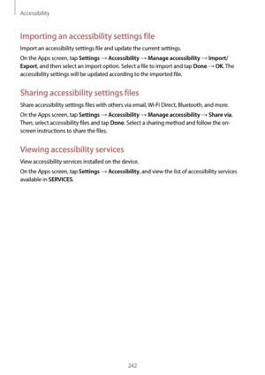 Page 242Accessibility
242
Importing an accessibility settings file
Import an accessibility settings file and update the current settings.
On the Apps screen, tap 
Settings → Accessibility → Manage accessibility → Import/
Export
, and then select an import option. Select a file to import and tap Done → OK. The 
accessibility settings will be updated according to the imported file.
Sharing accessibility settings files
Share accessibility settings files with others via email,  Wi-Fi Direct, Bluetooth, and more.
On...