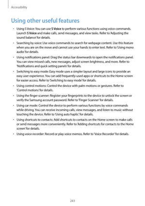 Page 243Accessibility
243
Using other useful features
•	Using S Voice: You can use S Voice to perform various functions using voice commands. 
Launch 
S Voice and make calls, send messages, and view tasks. Refer to ‘Adjusting the 
sound balance’ for details.
•	Searching by voice: Use voice commands to search for webpage content. Use this feature 
when you are on the move and cannot use your hands to enter text. Refer to ‘Using mono 
audio’ for details.
•	Using notifications panel: Drag the status bar downwards...