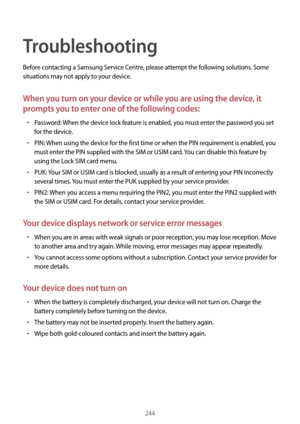 Page 244244
Troubleshooting
Before contacting a Samsung Service Centre, please attempt the following solutions. Some 
situations may not apply to your device.
When you turn on your device or while you are using the device, it 
prompts you to enter one of the following codes:
•	Password: When the device lock feature is enabled, you must enter the password you set 
for the device.
•	PIN: When using the device for the first time or when the PIN requirement is enabled, you 
must enter the PIN supplied with the SIM...
