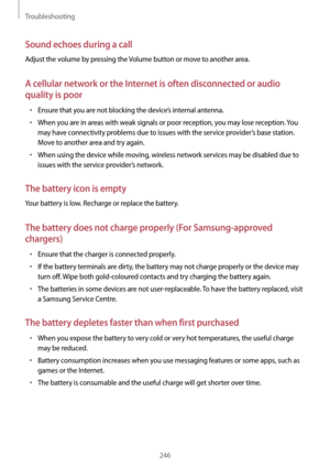 Page 246Troubleshooting
246
Sound echoes during a call
Adjust the volume by pressing the Volume button or move to another area.
A cellular network or the Internet is often disconnected or audio 
quality is poor
•	Ensure that you are not blocking the device’s internal antenna.
•	When you are in areas with weak signals or poor reception, you may lose reception. You 
may have connectivity problems due to issues with the service provider’s base station. 
Move to another area and try again.
•	When using the device...