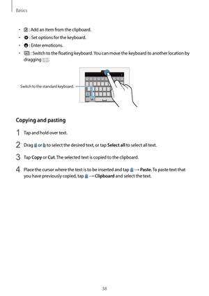 Page 38Basics
38
•	 : Add an item from the clipboard.
•	 : Set options for the keyboard.
•	 : Enter emoticons.
•	 : Switch to the floating keyboard. You can move the keyboard to another location by 
dragging 
.
Switch to the standard keyboard.
Copying and pasting
1 Tap and hold over text.
2 Drag  or  to select the desired text, or tap Select all to select all text.
3 Tap Copy or Cut. The selected text is copied to the clipboard.
4 Place the cursor where the text is to be inserted and tap  → Paste. To paste text...