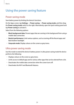 Page 39Basics
39
Using the power saving feature
Power saving mode
Save battery power by limiting the device’s functions.
On the Apps screen, tap 
Settings → Power saving → Power saving mode, and then drag 
the 
Power saving mode switch to the right. Alternatively, open the quick setting panel and 
tap 
Power saving to activate it.
Select from the following options:
•	Block background data: Prevent apps that are running in the background from using a 
mobile data connection.
•	Restrict performance: Limit various...