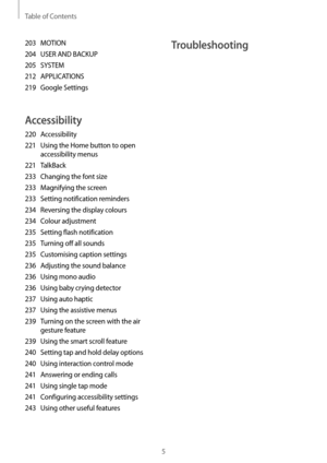 Page 5Table of Contents
5
Troubleshooting203 MOTION
204
 USER AND BACKUP
205
 SYSTEM
212
 APPLICA

TIONS
219
 Google Settings
Accessibility
220 Accessibility
221
 Using the Home button t
 o open 
accessibility menus
221
 TalkBack
233
 Changing the fon

t size
233
 Magnifying the scr

een
233
 Setting notification r

eminders
234
 Reversing the displa

y colours
234
 Colour adjustment
235
 Setting flash notification
235
 Turning off all sounds
235
 Customising caption settings
236
 Adjusting the sound balance...