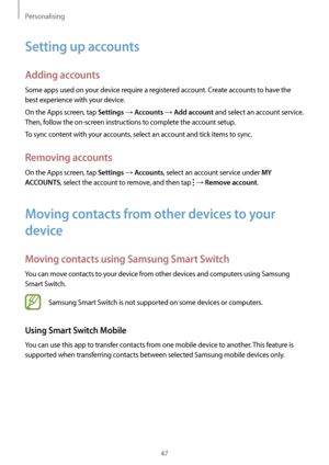 Page 47Personalising
47
Setting up accounts
Adding accounts
Some apps used on your device require a registered account. Create accounts to have the 
best experience with your device.
On the Apps screen, tap 
Settings → Accounts → Add account and select an account service. 
Then, follow the on-screen instructions to complete the account setup.
To sync content with your accounts, select an account and tick items to sync.
Removing accounts
On the Apps screen, tap Settings → Accounts, select an account service...