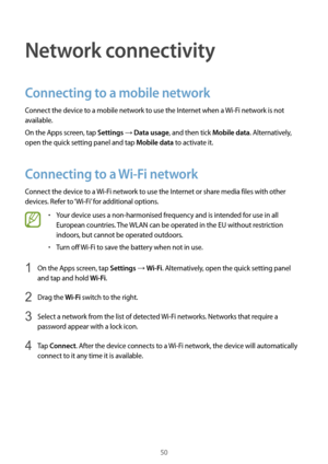 Page 5050
Network connectivity
Connecting to a mobile network
Connect the device to a mobile network to use the Internet when a Wi-Fi network is not 
available.
On the Apps screen, tap 
Settings → Data usage, and then tick Mobile data. Alternatively, 
open the quick setting panel and tap 
Mobile data to activate it.
Connecting to a  Wi-Fi network
Connect the device to a  Wi-Fi network to use the Internet or share media files with other 
devices. Refer to ‘Wi-Fi’ for additional options.
•	Your device uses a...