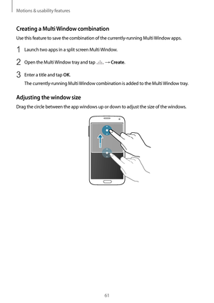 Page 61Motions & usability features
61
Creating a Multi Window combination
Use this feature to save the combination of the currently-running Multi Window apps.
1 Launch two apps in a split screen Multi Window.
2 Open the Multi Window tray and tap  → Create.
3 Enter a title and tap OK.
The currently-running Multi Window combination is added to the Multi Window tray.
Adjusting the window size
Drag the circle between the app windows up or down to adjust the size of the windows.       