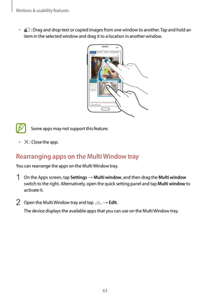 Page 63Motions & usability features
63
•	 : Drag and drop text or copied images from one window to another. Tap and hold an 
item in the selected window and drag it to a location in another window.
Some apps may not support this feature.
•	 : Close the app.
Rearranging apps on the Multi Window tray
You can rearrange the apps on the Multi Window tray.
1 On the Apps screen, tap Settings → Multi window, and then drag the Multi window 
switch to the right. Alternatively, open the quick setting panel and tap 
Multi...