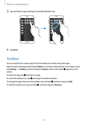 Page 64Motions & usability features
64
3 Tap and hold an app and drag it to the Multi Window tray.
4 Tap Done.
Toolbox
You can easily launch various apps from the toolbox icon while using other apps.
Open the quick setting panel and tap 
Toolbox to activate it. Alternatively, on the Apps screen, 
tap 
Settings → Toolbox, and then drag the Toolbox switch to the right.  appears on the 
screen.
To launch an app, tap 
 and select an app.
To move the toolbox icon, tap 
 and drag it to another location.
To change the...