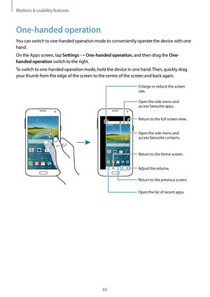 Page 65Motions & usability features
65
One-handed operation
You can switch to one-handed operation mode to conveniently operate the device with one 
hand.
On the Apps screen, tap 
Settings → One-handed operation, and then drag the One-
handed operation
 switch to the right.
To switch to one-handed operation mode, hold the device in one hand. Then, quickly drag 
your thumb from the edge of the screen to the centre of the screen and back again.
Open the side menu and 
access favourite apps.
Enlarge or reduce the...