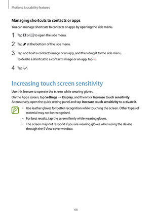 Page 66Motions & usability features
66
Managing shortcuts to contacts or apps
You can manage shortcuts to contacts or apps by opening the side menu.
1 Tap  or  to open the side menu.
2 Tap  at the bottom of the side menu.
3 Tap and hold a contact’s image or an app, and then drag it to the side menu.
To delete a shortcut to a contact’s image or an app, tap 
.
4 Tap .
Increasing touch screen sensitivity
Use this feature to operate the screen while wearing gloves.
On the Apps screen, tap 
Settings → Display, and...