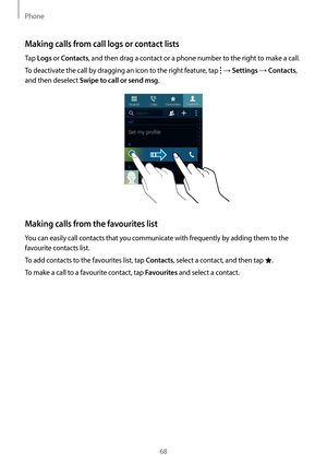 Page 68Phone
68
Making calls from call logs or contact lists
Tap Logs or Contacts, and then drag a contact or a phone number to the right to make a call.
To deactivate the call by dragging an icon to the right feature, tap 
 → Settings → Contacts, 
and then deselect 
Swipe to call or send msg.
Making calls from the favourites list
You can easily call contacts that you communicate with frequently by adding them to the 
favourite contacts list.
To add contacts to the favourites list, tap 
Contacts, select a...