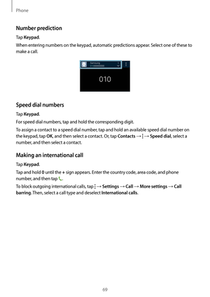 Page 69Phone
69
Number prediction
Tap Keypad.
When entering numbers on the keypad, automatic predictions appear. Select one of these to 
make a call.
Speed dial numbers
Tap Keypad.
For speed dial numbers, tap and hold the corresponding digit.
To assign a contact to a speed dial number, tap and hold an available speed dial number on 
the keypad, tap 
OK, and then select a contact. Or, tap Contacts →  → Speed dial, select a 
number, and then select a contact.
Making an international call
Tap Keypad.
Tap and hold...