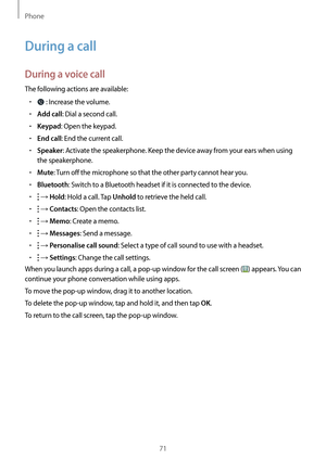 Page 71Phone
71
During a call
During a voice call
The following actions are available:
•	 : Increase the volume.
•	Add call: Dial a second call.
•	Keypad: Open the keypad.
•	End call: End the current call.
•	Speaker: Activate the speakerphone. Keep the device away from your ears when using 
the speakerphone.
•	Mute: Turn off the microphone so that the other party cannot hear you.
•	Bluetooth: Switch to a Bluetooth headset if it is connected to the device.
•	 → Hold: Hold a call. Tap Unhold to retrieve the held...