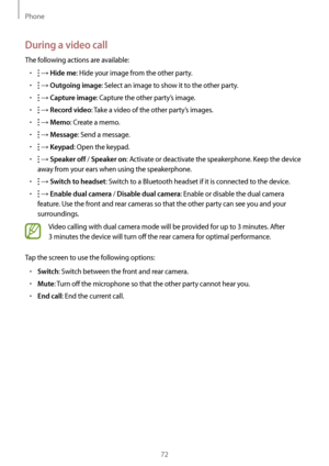 Page 72Phone
72
During a video call
The following actions are available:
•	 → Hide me: Hide your image from the other party.
•	 → Outgoing image: Select an image to show it to the other party.
•	 → Capture image: Capture the other party’s image.
•	 → Record video: Take a video of the other party’s images.
•	 → Memo: Create a memo.
•	 → Message: Send a message.
•	 → Keypad: Open the keypad.
•	 → Speaker off / Speaker on: Activate or deactivate the speakerphone. Keep the device 
away from your ears when using the...