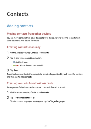 Page 7373
Contacts
Adding contacts
Moving contacts from other devices
You can move contacts from other devices to your device. Refer to ‘Moving contacts from 
other devices to your device’ for details.
Creating contacts manually
1 On the Apps screen, tap Contacts → Contacts.
2 Tap  and enter contact information.
•	 : Add an image.
•	 /  : Add or delete a contact field.
3 Tap Save.
To add a phone number to the contacts list from the keypad, tap 
Keypad, enter the number, 
and then tap 
Add to contacts.
Creating...