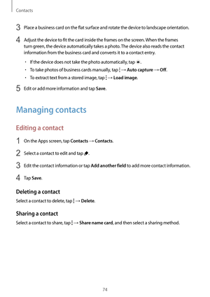 Page 74Contacts
74
3 Place a business card on the flat surface and rotate the device to landscape orientation.
4 Adjust the device to fit the card inside the frames on the screen. When the frames 
turn green, the device automatically takes a photo. The device also reads the contact 
information from the business card and converts it to a contact entry.
•	If the device does not take the photo automatically, tap .
•	To take photos of business cards manually, tap  → Auto capture → Off.
•	To extract text from a...