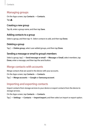 Page 75Contacts
75
Managing groups
On the Apps screen, tap Contacts → Contacts.
Tap 
.
Creating a new group
Tap , enter a group name, and then tap Save.
Adding contacts to a group
Select a group, and then tap . Select contacts to add, and then tap Done.
Deleting a group
Tap  → Delete group, select user-added groups, and then tap Done.
Sending a message or email to group’s members
Select a group, tap  → Send message or email → Message or Email, select members, tap 
Done, enter a message, and then tap the send...