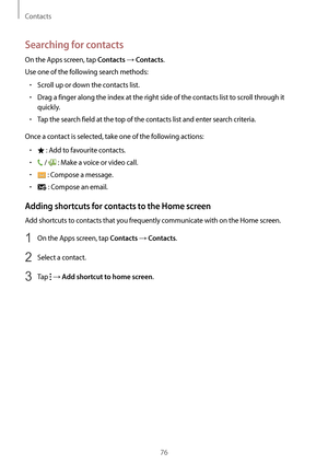 Page 76Contacts
76
Searching for contacts
On the Apps screen, tap Contacts → Contacts.
Use one of the following search methods:
•	Scroll up or down the contacts list.
•	Drag a finger along the index at the right side of the contacts list to scroll through it 
quickly.
•	Tap the search field at the top of the contacts list and enter search criteria.
Once a contact is selected, take one of the following actions:
•	 : Add to favourite contacts.
•	 /  : Make a voice or video call.
•	 : Compose a message.
•	 :...