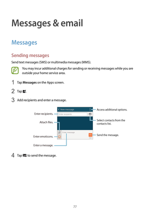 Page 7777
Messages & email
Messages
Sending messages
Send text messages (SMS) or multimedia messages (MMS).
You may incur additional charges for sending or receiving messages while you are 
outside your home service area.
1 Tap Messages on the Apps screen.
2 Tap .
3 Add recipients and enter a message.
Access additional options.
Enter a message.
Select contacts from the 
contacts list.
Enter emoticons.
Enter recipients. Attach files.
Send the message.
4 Tap  to send the message.  