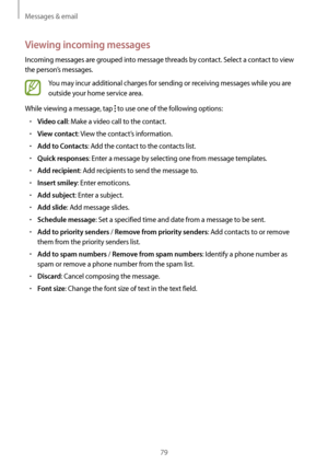 Page 79Messages & email
79
Viewing incoming messages
Incoming messages are grouped into message threads by contact. Select a contact to view 
the person’s messages.
You may incur additional charges for sending or receiving messages while you are 
outside your home service area.
While viewing a message, tap 
 to use one of the following options:
•	Video call: Make a video call to the contact.
•	View contact: View the contact’s information.
•	Add to Contacts: Add the contact to the contacts list.
•	Quick...
