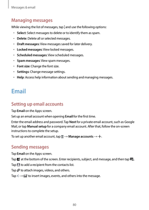 Page 80Messages & email
80
Managing messages
While viewing the list of messages, tap  and use the following options:
•	Select: Select messages to delete or to identify them as spam.
•	Delete: Delete all or selected messages.
•	Draft messages: View messages saved for later delivery.
•	Locked messages: View locked messages.
•	Scheduled messages: View scheduled messages.
•	Spam messages: View spam messages.
•	Font size: Change the font size.
•	Settings: Change message settings.
•	Help: Access help information...