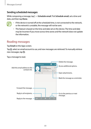 Page 81Messages & email
81
Sending scheduled messages
While composing a message, tap  → Schedule email. Tick Schedule email, set a time and 
date, and then tap 
Done.
•	If the device is turned off at the scheduled time, is not connected to the network, 
or the network is unstable, the message will not be sent.
•	This feature is based on the time and date set on the device. The time and date 
may be incorrect if you move across time zones and the network does not update 
the information.
Reading messages
Tap...