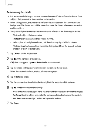 Page 87Camera
87
Before using this mode
•	It is recommended that you position subjects between 10-50 cm from the device. Place 
subjects that you want to focus on close to the device.
•	When taking photos, ensure there is sufficient distance between the subject and the 
background. The distance should be more than twice the distance between the device 
and the subject.
•	The quality of photos taken by the device may be affected in the following situations:
	–Photos of subjects that are moving.
	–Photos that are...