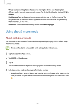 Page 89Camera
89
•	Virtual tour shot: Take photos of a space by moving the device and shooting from 
different angles to create a stereoscopic image. The device identifies the photo with 
 in 
Gallery.
•	Dual Camera: Take landscape photos or videos with the rear or the front camera. The 
image captured by the front camera appears in an inset window in the image taken by 
the rear camera, or vice versa.
•	Download: Download more shooting modes from Samsung Apps.
Using shot & more mode
About shot & more mode
Use...