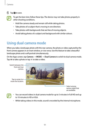 Page 91Camera
91
6 Tap  to save.
To get the best shot, follow these tips. The device may not take photos properly in 
other shooting conditions.
•	Hold the camera steady and remain still while taking photos.
•	Take photos of a subject that is moving in one direction.
•	Take photos with backgrounds that are free of moving objects.
•	Avoid taking photos of a subject and background with similar colours.
Using dual camera mode
When you take a landscape photo with the rear camera, the photo or video captured by the...