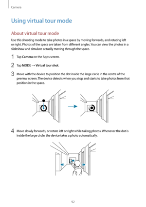 Page 92Camera
92
Using virtual tour mode
About virtual tour mode
Use this shooting mode to take photos in a space by moving forwards, and rotating left 
or right. Photos of the space are taken from different angles. You can view the photos in a 
slideshow and simulate actually moving through the space.
1 Tap Camera on the Apps screen.
2 Tap MODE → Virtual tour shot.
3 Move with the device to position the dot inside the large circle in the centre of the 
preview screen. The device detects when you stop and...