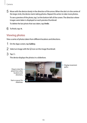 Page 93Camera
93
5 Move with the device slowly in the direction of the arrow. When the dot is in the centre of 
the large circle, the device starts taking photos. Repeat this action to take more photos.
To see a preview of the photo, tap 
 at the bottom left of the screen. The direction where 
images were taken is displayed on each preview thumbnail.
To delete the last photo that was taken, tap 
Undo.
6 To finish, tap .
Viewing photos
View a series of photos taken from different locations and directions.
1 On...