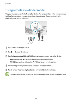 Page 95Camera
95
Using remote viewfinder mode
Use your device as a viewfinder for another device. You can control the other device remotely 
to take photos or videos from a distance. Your device displays the same image that is 
displayed on the connected device.
1 Tap Camera on the Apps screen.
2 Tap  → Remote viewfinder.
3 Tap Easily connect via NFC or Wi-Fi Direct settings to connect to another device.
•	Easily connect via NFC: Activate the NFC feature on both devices.
•	Wi-Fi Direct settings: Activate the...