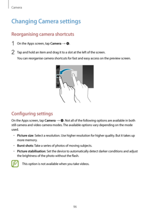 Page 96Camera
96
Changing Camera settings
Reorganising camera shortcuts
1 On the Apps screen, tap Camera → .
2 Tap and hold an item and drag it to a slot at the left of the screen.
You can reorganise camera shortcuts for fast and easy access on the preview screen.
Configuring settings
On the Apps screen, tap Camera → . Not all of the following options are available in both 
still camera and video camera modes. The available options vary depending on the mode 
used.
•	Picture size: Select a resolution. Use...