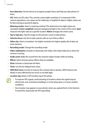 Page 97Camera
97
•	Face detection: Set the device to recognise people’s faces and help you take photos of 
them.
•	ISO: Select an ISO value. This controls camera light sensitivity. It is measured in film-
camera equivalents. Low values are for stationary or brightly-lit objects. Higher values are 
for fast-moving or poorly-lit objects.
•	Metering modes: Select a metering method. This determines how light values are 
calculated. 
Centre-weighted measures background light in the centre of the scene. Spot...