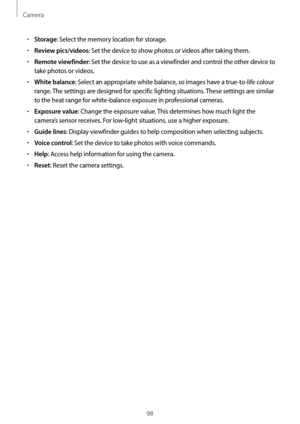 Page 98Camera
98
•	Storage: Select the memory location for storage.
•	Review pics/videos: Set the device to show photos or videos after taking them.
•	Remote viewfinder: Set the device to use as a viewfinder and control the other device to 
take photos or videos.
•	White balance: Select an appropriate white balance, so images have a true-to-life colour 
range. The settings are designed for specific lighting situations. These settings are similar 
to the heat range for white-balance exposure in professional...