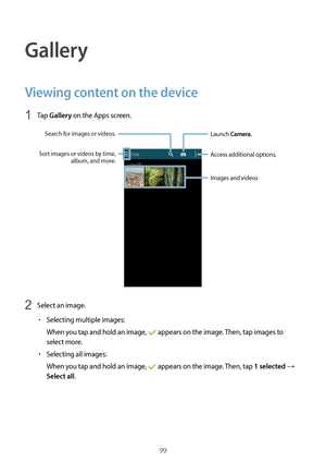 Page 9999
Gallery
Viewing content on the device
1 Tap Gallery on the Apps screen.
Access additional options.
Launch Camera.
Images and videos
Sort images or videos by time, 
album, and more.
Search for images or videos.
2 Select an image.
•	Selecting multiple images:
When you tap and hold an image, 
 appears on the image. Then, tap images to 
select more.
•	Selecting all images:
When you tap and hold an image, 
 appears on the image. Then, tap 1 selected → 
Select all.  