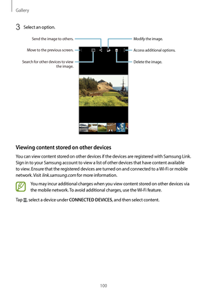 Page 100Gallery
100
3 Select an option.
Access additional options.
Delete the image.
Modify the image.
Move to the previous screen.
Send the image to others.
Search for other devices to view the image.
Viewing content stored on other devices
You can view content stored on other devices if the devices are registered with Samsung Link. 
Sign in to your Samsung account to view a list of other devices that have content available 
to view. Ensure that the registered devices are turned on and connected to a  Wi-Fi or...