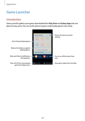 Page 102Applications
102
Game Launcher
Introduction
Game Launcher gathers your games downloaded from Play Store and Galaxy Apps into one 
place for easy access. You can set the device to game mode to play games more easily.
Access the Game Launcher 
settings.
A list of downloaded games
Mute and hide all notifications  during games.
Reduce the battery usage for 
playing games.
Turn on or off the Game Tools 
icon.
View game videos from YouTube.View a list of the most popular games for Galaxy users.   