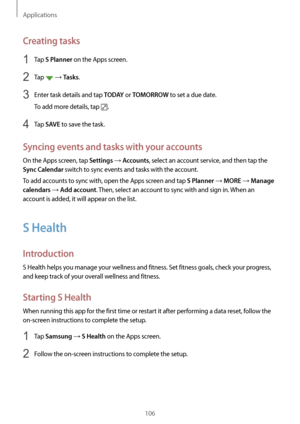 Page 106Applications
106
Creating tasks
1 Tap S Planner on the Apps screen.
2 Tap  → Tasks.
3 Enter task details and tap T O D AY or TOMORROW to set a due date.
To add more details, tap 
.
4 Tap SAVE to save the task.
Syncing events and tasks with your accounts
On the Apps screen, tap Settings → Accounts, select an account service, and then tap the 
Sync Calendar switch to sync events and tasks with the account.
To add accounts to sync with, open the Apps screen and tap 
S Planner → MORE → Manage 
calendars
 →...